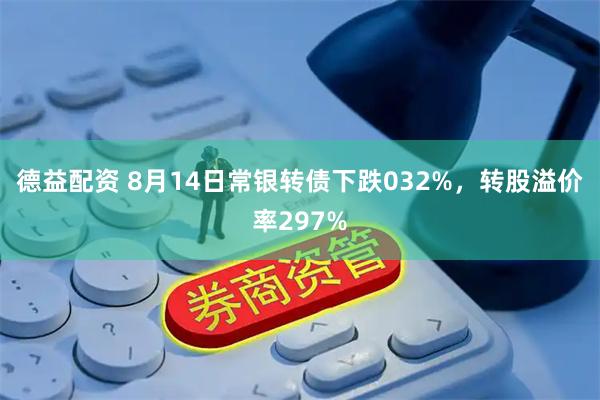 德益配资 8月14日常银转债下跌032%,转股溢价率297%
