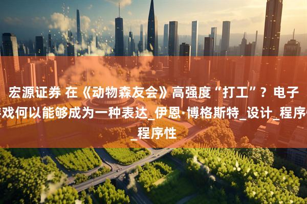 宏源证券 在《动物森友会》高强度“打工”？电子游戏何以能够成为一种表达_伊恩·博格斯特_设计_程序性
