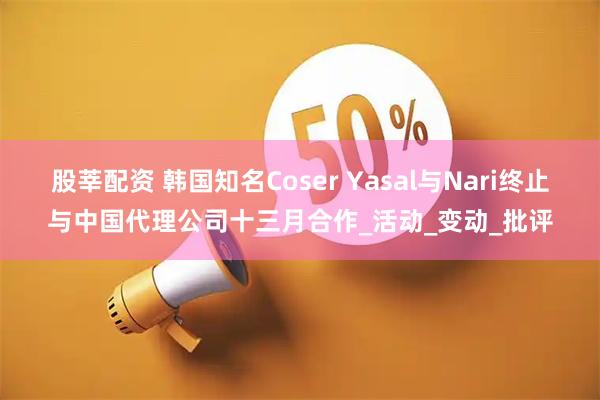 股莘配资 韩国知名Coser Yasal与Nari终止与中国代理公司十三月合作_活动_变动_批评