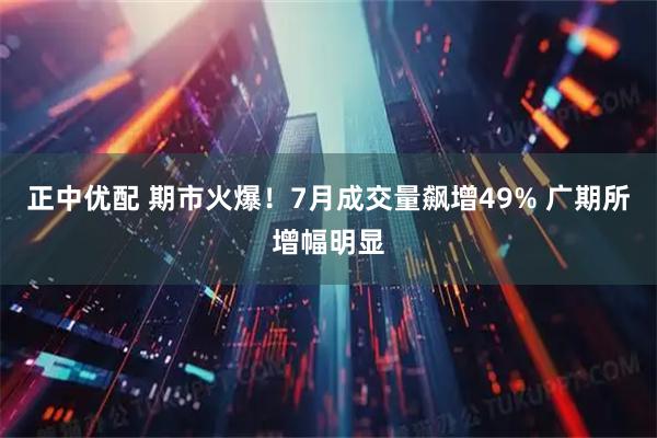 正中优配 期市火爆！7月成交量飙增49% 广期所增幅明显