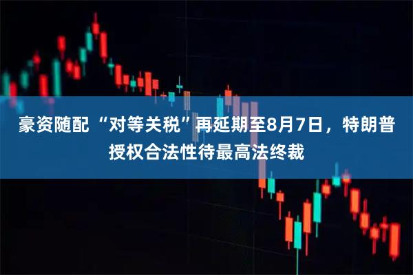 豪资随配 “对等关税”再延期至8月7日，特朗普授权合法性待最高法终裁