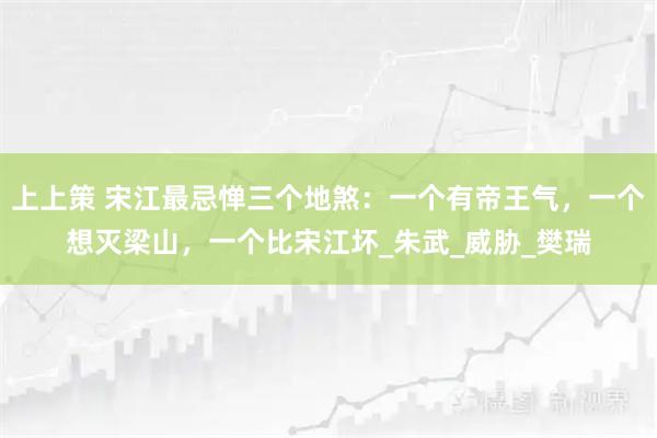 上上策 宋江最忌惮三个地煞：一个有帝王气，一个想灭梁山，一个比宋江坏_朱武_威胁_樊瑞