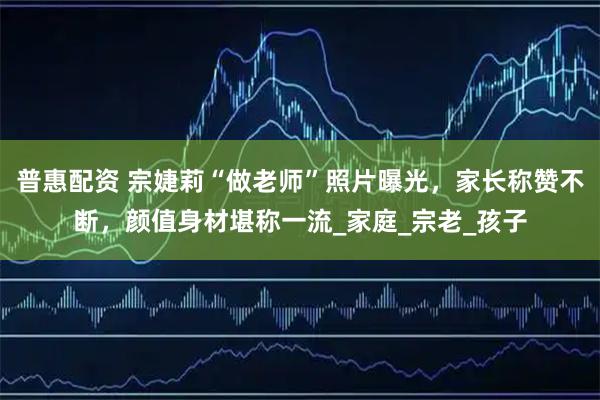 普惠配资 宗婕莉“做老师”照片曝光,家长称赞不断,颜值身材堪称一流_家庭_宗老_孩子