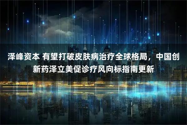 泽峰资本 有望打破皮肤病治疗全球格局，中国创新药泽立美促诊疗风向标指南更新