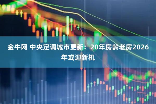 金牛网 中央定调城市更新：20年房龄老房2026年或迎新机