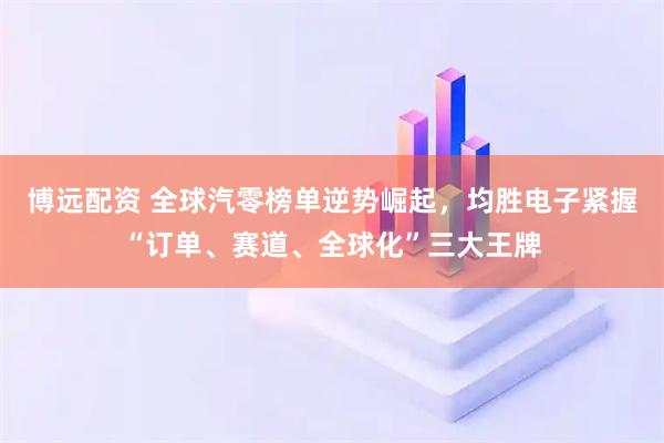 博远配资 全球汽零榜单逆势崛起，均胜电子紧握“订单、赛道、全球化”三大王牌