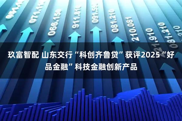 玖富智配 山东交行“科创齐鲁贷”获评2025“好品金融”科技金融创新产品