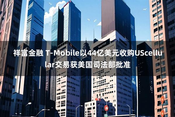 祥富金融 T-Mobile以44亿美元收购UScellular交易获美国司法部批准