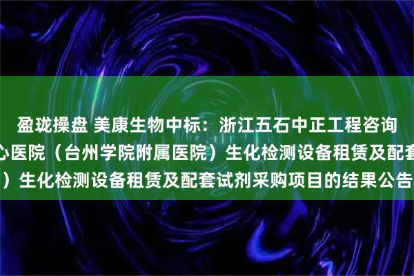 盈珑操盘 美康生物中标：浙江五石中正工程咨询有限公司关于台州市中心医院（台州学院附属医院）生化检测设备租赁及配套试剂采购项目的结果公告