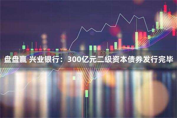 盘盘赢 兴业银行：300亿元二级资本债券发行完毕