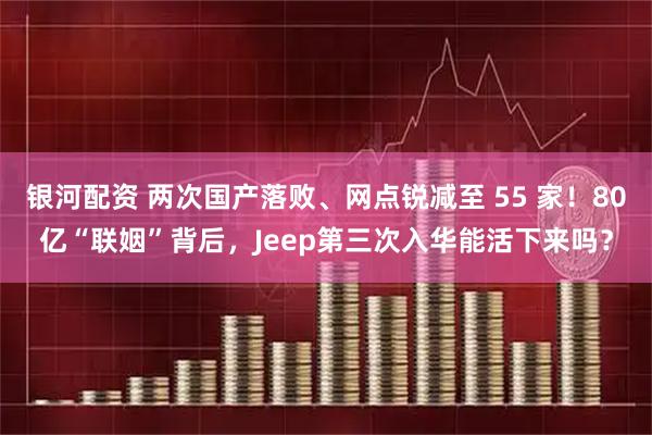 银河配资 两次国产落败、网点锐减至 55 家!80亿“联姻”背后,Jeep第三次入华能活下来吗?