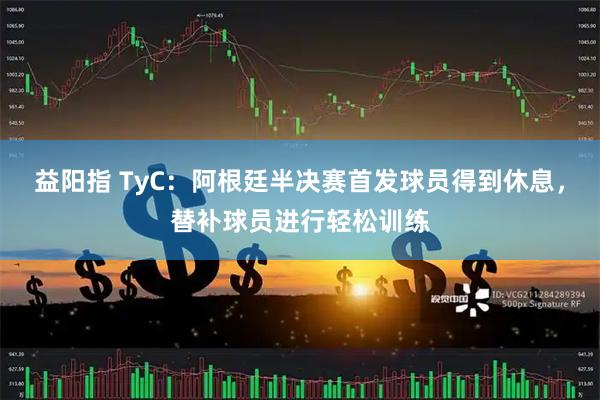 益阳指 TyC:阿根廷半决赛首发球员得到休息,替补球员进行轻松训练