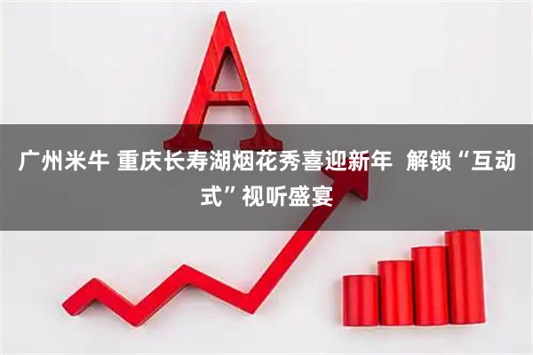 广州米牛 重庆长寿湖烟花秀喜迎新年 解锁“互动式”视听盛宴
