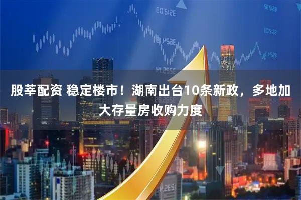 股莘配资 稳定楼市！湖南出台10条新政，多地加大存量房收购力度