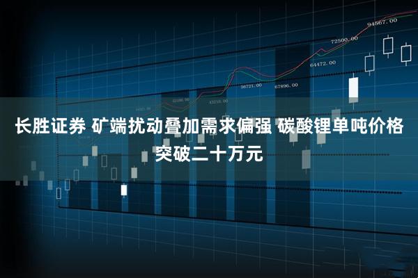长胜证券 矿端扰动叠加需求偏强 碳酸锂单吨价格突破二十万元