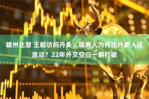 赣州达慧 王毅访问丹麦，瑞典人为何比丹麦人还激动？22年外交空白一朝打破